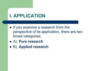I. APPLICATION
 If you examine a research from the
perspective of its application, there are two
broad categories:
 A). Pure research
 B). Applied research
 