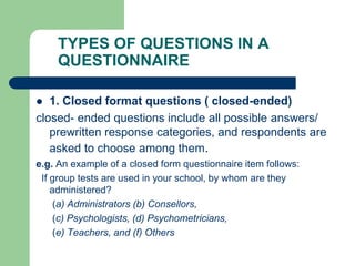 TYPES OF QUESTIONS IN A
QUESTIONNAIRE
 1. Closed format questions ( closed-ended)
closed- ended questions include all possible answers/
prewritten response categories, and respondents are
asked to choose among them.
e.g. An example of a closed form questionnaire item follows:
If group tests are used in your school, by whom are they
administered?
(a) Administrators (b) Consellors,
(c) Psychologists, (d) Psychometricians,
(e) Teachers, and (f) Others
 