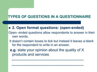 TYPES OF QUESTIONS IN A QUESTIONNAIRE
 2. Open format questions: (open-ended)
Open- ended questions allow respondents to answer in their
own words.
It doesn’t contain boxes to tick but instead it leaves a blank
for the respondent to write in an answer.
e.g. state your opinion about the quality of X
products and services
---------------------------------------------------------
---------------------------------------------------------
 