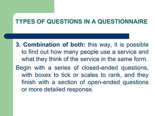 TYPES OF QUESTIONS IN A QUESTIONNAIRE
3. Combination of both: this way, it is possible
to find out how many people use a service and
what they think of the service in the same form.
Begin with a series of closed-ended questions,
with boxex to tick or scales to rank, and they
finish with a section of open-ended questions
or more detailed response.
 