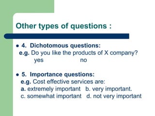 Other types of questions :
 4. Dichotomous questions:
e.g. Do you like the products of X company?
yes no
 5. Importance questions:
e.g. Cost effective services are:
a. extremely important b. very important.
c. somewhat important d. not very important
 