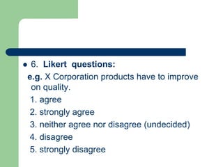  6. Likert questions:
e.g. X Corporation products have to improve
on quality.
1. agree
2. strongly agree
3. neither agree nor disagree (undecided)
4. disagree
5. strongly disagree
 