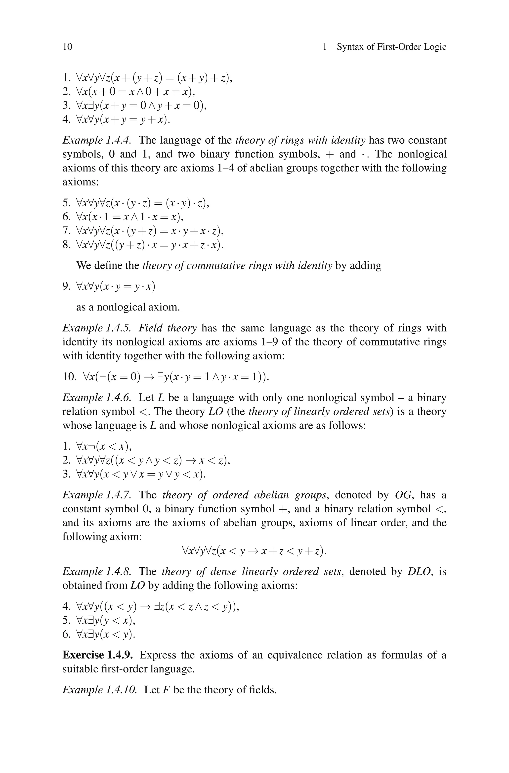 10                                                      1 Syntax of First-Order Logic


1.   ∀x∀y∀z(x + (y + z) = (x + y) + z),
2.   ∀x(x + 0 = x ∧ 0 + x = x),
3.   ∀x∃y(x + y = 0 ∧ y + x = 0),
4.   ∀x∀y(x + y = y + x).
Example 1.4.4. The language of the theory of rings with identity has two constant
symbols, 0 and 1, and two binary function symbols, + and · . The nonlogical
axioms of this theory are axioms 1–4 of abelian groups together with the following
axioms:
5.   ∀x∀y∀z(x · (y · z) = (x · y) · z),
6.   ∀x(x · 1 = x ∧ 1 · x = x),
7.   ∀x∀y∀z(x · (y + z) = x · y + x · z),
8.   ∀x∀y∀z((y + z) · x = y · x + z · x).
     We deﬁne the theory of commutative rings with identity by adding
9. ∀x∀y(x · y = y · x)
     as a nonlogical axiom.
Example 1.4.5. Field theory has the same language as the theory of rings with
identity its nonlogical axioms are axioms 1–9 of the theory of commutative rings
with identity together with the following axiom:
10. ∀x(¬(x = 0) → ∃y(x · y = 1 ∧ y · x = 1)).
Example 1.4.6. Let L be a language with only one nonlogical symbol – a binary
relation symbol <. The theory LO (the theory of linearly ordered sets) is a theory
whose language is L and whose nonlogical axioms are as follows:
1. ∀x¬(x < x),
2. ∀x∀y∀z((x < y ∧ y < z) → x < z),
3. ∀x∀y(x < y ∨ x = y ∨ y < x).
Example 1.4.7. The theory of ordered abelian groups, denoted by OG, has a
constant symbol 0, a binary function symbol +, and a binary relation symbol <,
and its axioms are the axioms of abelian groups, axioms of linear order, and the
following axiom:
                         ∀x∀y∀z(x < y → x + z < y + z).
Example 1.4.8. The theory of dense linearly ordered sets, denoted by DLO, is
obtained from LO by adding the following axioms:
4. ∀x∀y((x < y) → ∃z(x < z ∧ z < y)),
5. ∀x∃y(y < x),
6. ∀x∃y(x < y).
Exercise 1.4.9. Express the axioms of an equivalence relation as formulas of a
suitable ﬁrst-order language.
Example 1.4.10. Let F be the theory of ﬁelds.
 