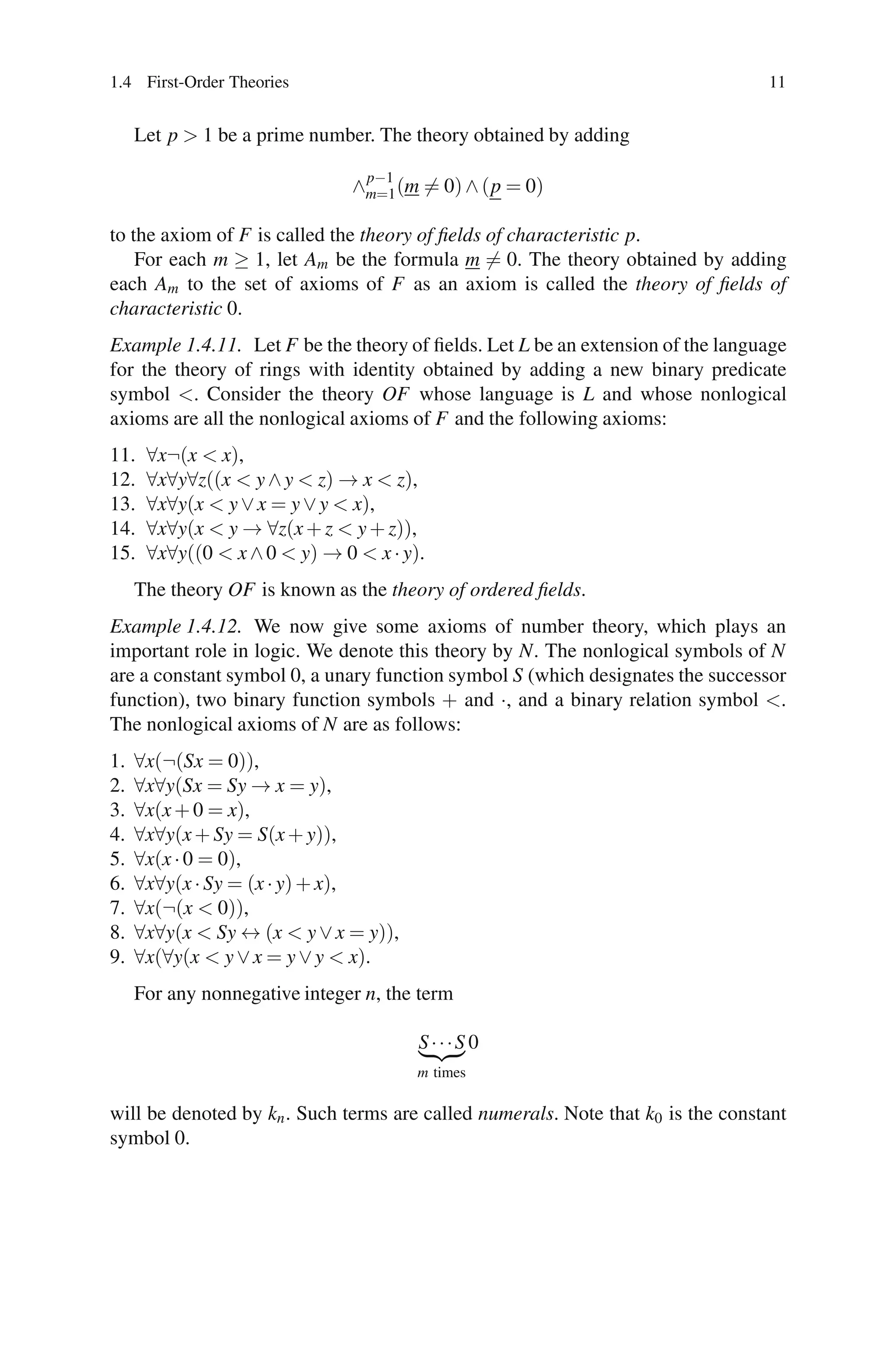1.4 First-Order Theories                                                         11


     Let p > 1 be a prime number. The theory obtained by adding

                                p−1
                               ∧m=1 (m = 0) ∧ (p = 0)

to the axiom of F is called the theory of ﬁelds of characteristic p.
    For each m ≥ 1, let Am be the formula m = 0. The theory obtained by adding
each Am to the set of axioms of F as an axiom is called the theory of ﬁelds of
characteristic 0.
Example 1.4.11. Let F be the theory of ﬁelds. Let L be an extension of the language
for the theory of rings with identity obtained by adding a new binary predicate
symbol <. Consider the theory OF whose language is L and whose nonlogical
axioms are all the nonlogical axioms of F and the following axioms:
11.   ∀x¬(x < x),
12.   ∀x∀y∀z((x < y ∧ y < z) → x < z),
13.   ∀x∀y(x < y ∨ x = y ∨ y < x),
14.   ∀x∀y(x < y → ∀z(x + z < y + z)),
15.   ∀x∀y((0 < x ∧ 0 < y) → 0 < x · y).
     The theory OF is known as the theory of ordered ﬁelds.
Example 1.4.12. We now give some axioms of number theory, which plays an
important role in logic. We denote this theory by N. The nonlogical symbols of N
are a constant symbol 0, a unary function symbol S (which designates the successor
function), two binary function symbols + and ·, and a binary relation symbol <.
The nonlogical axioms of N are as follows:
1.   ∀x(¬(Sx = 0)),
2.   ∀x∀y(Sx = Sy → x = y),
3.   ∀x(x + 0 = x),
4.   ∀x∀y(x + Sy = S(x + y)),
5.   ∀x(x · 0 = 0),
6.   ∀x∀y(x · Sy = (x · y) + x),
7.   ∀x(¬(x < 0)),
8.   ∀x∀y(x < Sy ↔ (x < y ∨ x = y)),
9.   ∀x(∀y(x < y ∨ x = y ∨ y < x).
     For any nonnegative integer n, the term

                                       S···S 0
                                       m times

will be denoted by kn . Such terms are called numerals. Note that k0 is the constant
symbol 0.
 