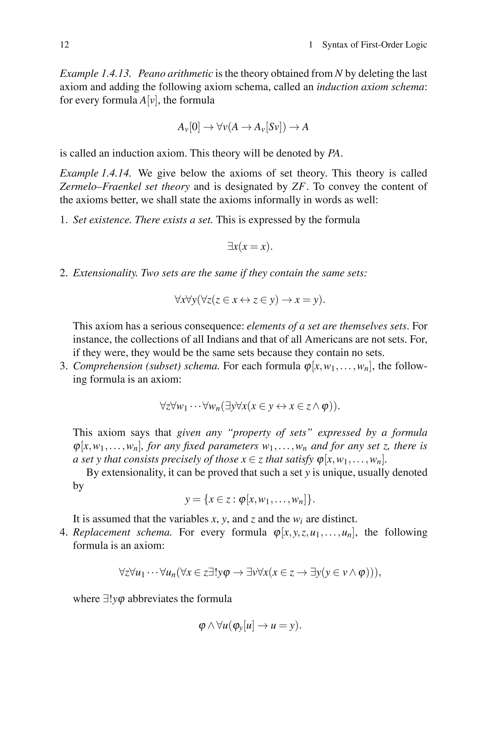 12                                                                1 Syntax of First-Order Logic


Example 1.4.13. Peano arithmetic is the theory obtained from N by deleting the last
axiom and adding the following axiom schema, called an induction axiom schema:
for every formula A[v], the formula

                                Av [0] → ∀v(A → Av [Sv]) → A

is called an induction axiom. This theory will be denoted by PA.
Example 1.4.14. We give below the axioms of set theory. This theory is called
Zermelo–Fraenkel set theory and is designated by ZF. To convey the content of
the axioms better, we shall state the axioms informally in words as well:
1. Set existence. There exists a set. This is expressed by the formula

                                            ∃x(x = x).

2. Extensionality. Two sets are the same if they contain the same sets:

                               ∀x∀y(∀z(z ∈ x ↔ z ∈ y) → x = y).

   This axiom has a serious consequence: elements of a set are themselves sets. For
   instance, the collections of all Indians and that of all Americans are not sets. For,
   if they were, they would be the same sets because they contain no sets.
3. Comprehension (subset) schema. For each formula ϕ [x, w1 , . . . , wn ], the follow-
   ing formula is an axiom:

                           ∀z∀w1 · · · ∀wn (∃y∀x(x ∈ y ↔ x ∈ z ∧ ϕ )).

     This axiom says that given any “property of sets” expressed by a formula
     ϕ [x, w1 , . . . , wn ], for any ﬁxed parameters w1 , . . . , wn and for any set z, there is
     a set y that consists precisely of those x ∈ z that satisfy ϕ [x, w1 , . . . , wn ].
         By extensionality, it can be proved that such a set y is unique, usually denoted
     by
                                      y = {x ∈ z : ϕ [x, w1 , . . . , wn ]}.
   It is assumed that the variables x, y, and z and the wi are distinct.
4. Replacement schema. For every formula ϕ [x, y, z, u1 , . . . , un ], the following
   formula is an axiom:

                ∀z∀u1 · · · ∀un (∀x ∈ z∃!yϕ → ∃v∀x(x ∈ z → ∃y(y ∈ v ∧ ϕ ))),

     where ∃!yϕ abbreviates the formula

                                     ϕ ∧ ∀u(ϕy [u] → u = y).
 