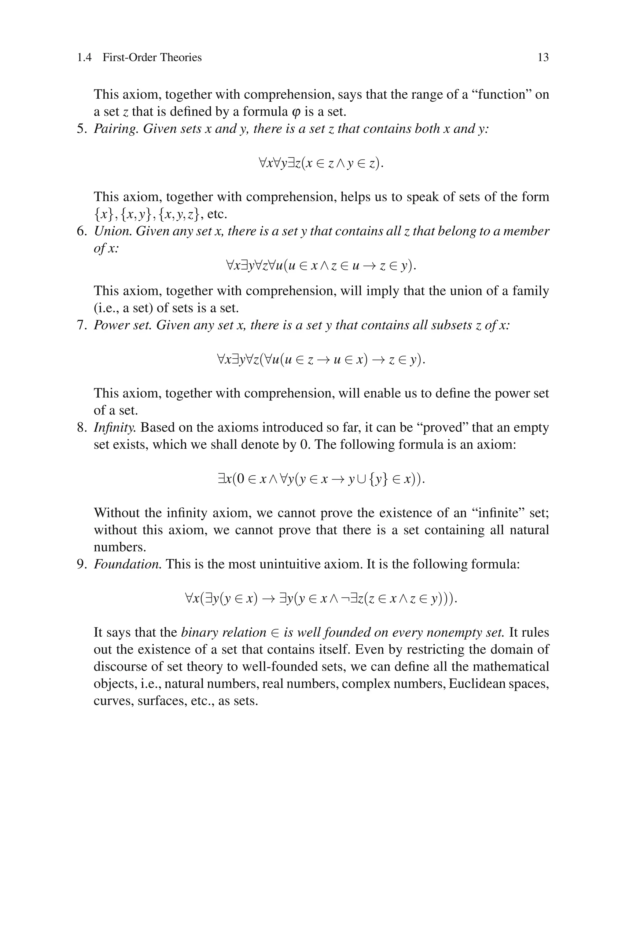 1.4 First-Order Theories                                                            13


   This axiom, together with comprehension, says that the range of a “function” on
   a set z that is deﬁned by a formula ϕ is a set.
5. Pairing. Given sets x and y, there is a set z that contains both x and y:

                                  ∀x∀y∃z(x ∈ z ∧ y ∈ z).

   This axiom, together with comprehension, helps us to speak of sets of the form
   {x}, {x, y}, {x, y, z}, etc.
6. Union. Given any set x, there is a set y that contains all z that belong to a member
   of x:
                               ∀x∃y∀z∀u(u ∈ x ∧ z ∈ u → z ∈ y).
   This axiom, together with comprehension, will imply that the union of a family
   (i.e., a set) of sets is a set.
7. Power set. Given any set x, there is a set y that contains all subsets z of x:

                           ∀x∃y∀z(∀u(u ∈ z → u ∈ x) → z ∈ y).

   This axiom, together with comprehension, will enable us to deﬁne the power set
   of a set.
8. Inﬁnity. Based on the axioms introduced so far, it can be “proved” that an empty
   set exists, which we shall denote by 0. The following formula is an axiom:

                           ∃x(0 ∈ x ∧ ∀y(y ∈ x → y ∪ {y} ∈ x)).

   Without the inﬁnity axiom, we cannot prove the existence of an “inﬁnite” set;
   without this axiom, we cannot prove that there is a set containing all natural
   numbers.
9. Foundation. This is the most unintuitive axiom. It is the following formula:

                    ∀x(∃y(y ∈ x) → ∃y(y ∈ x ∧ ¬∃z(z ∈ x ∧ z ∈ y))).

   It says that the binary relation ∈ is well founded on every nonempty set. It rules
   out the existence of a set that contains itself. Even by restricting the domain of
   discourse of set theory to well-founded sets, we can deﬁne all the mathematical
   objects, i.e., natural numbers, real numbers, complex numbers, Euclidean spaces,
   curves, surfaces, etc., as sets.
 