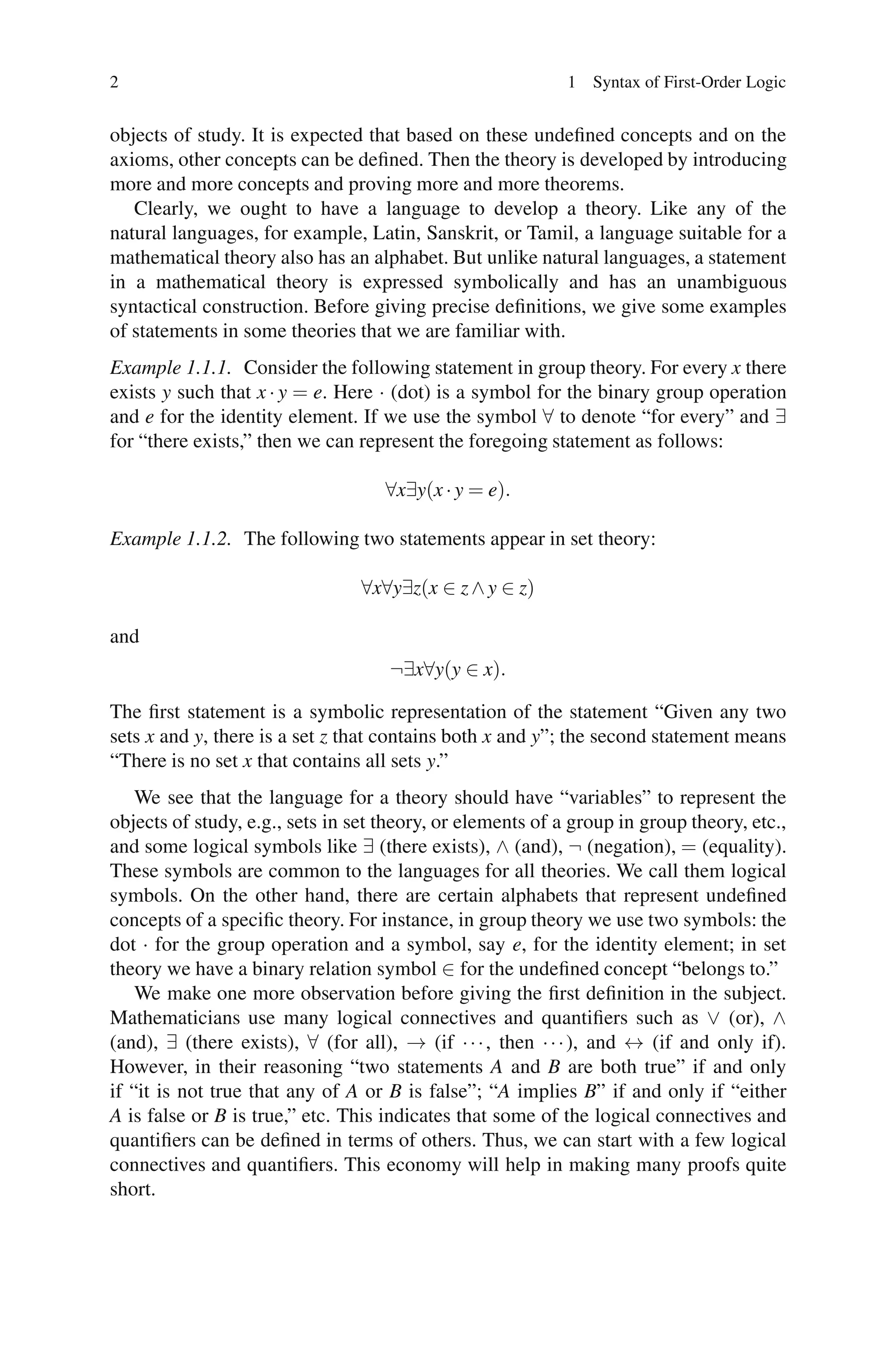 2                                                           1 Syntax of First-Order Logic


objects of study. It is expected that based on these undeﬁned concepts and on the
axioms, other concepts can be deﬁned. Then the theory is developed by introducing
more and more concepts and proving more and more theorems.
   Clearly, we ought to have a language to develop a theory. Like any of the
natural languages, for example, Latin, Sanskrit, or Tamil, a language suitable for a
mathematical theory also has an alphabet. But unlike natural languages, a statement
in a mathematical theory is expressed symbolically and has an unambiguous
syntactical construction. Before giving precise deﬁnitions, we give some examples
of statements in some theories that we are familiar with.
Example 1.1.1. Consider the following statement in group theory. For every x there
exists y such that x · y = e. Here · (dot) is a symbol for the binary group operation
and e for the identity element. If we use the symbol ∀ to denote “for every” and ∃
for “there exists,” then we can represent the foregoing statement as follows:

                                    ∀x∃y(x · y = e).

Example 1.1.2. The following two statements appear in set theory:

                                 ∀x∀y∃z(x ∈ z ∧ y ∈ z)

and
                                    ¬∃x∀y(y ∈ x).

The ﬁrst statement is a symbolic representation of the statement “Given any two
sets x and y, there is a set z that contains both x and y”; the second statement means
“There is no set x that contains all sets y.”
    We see that the language for a theory should have “variables” to represent the
objects of study, e.g., sets in set theory, or elements of a group in group theory, etc.,
and some logical symbols like ∃ (there exists), ∧ (and), ¬ (negation), = (equality).
These symbols are common to the languages for all theories. We call them logical
symbols. On the other hand, there are certain alphabets that represent undeﬁned
concepts of a speciﬁc theory. For instance, in group theory we use two symbols: the
dot · for the group operation and a symbol, say e, for the identity element; in set
theory we have a binary relation symbol ∈ for the undeﬁned concept “belongs to.”
    We make one more observation before giving the ﬁrst deﬁnition in the subject.
Mathematicians use many logical connectives and quantiﬁers such as ∨ (or), ∧
(and), ∃ (there exists), ∀ (for all), → (if · · · , then · · · ), and ↔ (if and only if).
However, in their reasoning “two statements A and B are both true” if and only
if “it is not true that any of A or B is false”; “A implies B” if and only if “either
A is false or B is true,” etc. This indicates that some of the logical connectives and
quantiﬁers can be deﬁned in terms of others. Thus, we can start with a few logical
connectives and quantiﬁers. This economy will help in making many proofs quite
short.
 