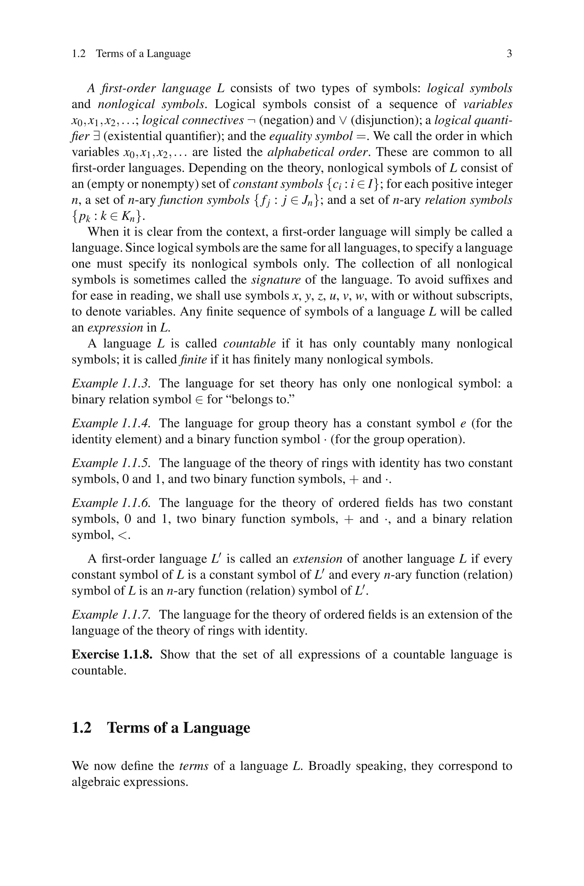 1.2 Terms of a Language                                                                    3


    A ﬁrst-order language L consists of two types of symbols: logical symbols
and nonlogical symbols. Logical symbols consist of a sequence of variables
x0 , x1 , x2 , . . .; logical connectives ¬ (negation) and ∨ (disjunction); a logical quanti-
ﬁer ∃ (existential quantiﬁer); and the equality symbol =. We call the order in which
variables x0 , x1 , x2 , . . . are listed the alphabetical order. These are common to all
ﬁrst-order languages. Depending on the theory, nonlogical symbols of L consist of
an (empty or nonempty) set of constant symbols {ci : i ∈ I}; for each positive integer
n, a set of n-ary function symbols { f j : j ∈ Jn }; and a set of n-ary relation symbols
{pk : k ∈ Kn }.
    When it is clear from the context, a ﬁrst-order language will simply be called a
language. Since logical symbols are the same for all languages, to specify a language
one must specify its nonlogical symbols only. The collection of all nonlogical
symbols is sometimes called the signature of the language. To avoid sufﬁxes and
for ease in reading, we shall use symbols x, y, z, u, v, w, with or without subscripts,
to denote variables. Any ﬁnite sequence of symbols of a language L will be called
an expression in L.
    A language L is called countable if it has only countably many nonlogical
symbols; it is called ﬁnite if it has ﬁnitely many nonlogical symbols.
Example 1.1.3. The language for set theory has only one nonlogical symbol: a
binary relation symbol ∈ for “belongs to.”
Example 1.1.4. The language for group theory has a constant symbol e (for the
identity element) and a binary function symbol · (for the group operation).
Example 1.1.5. The language of the theory of rings with identity has two constant
symbols, 0 and 1, and two binary function symbols, + and ·.
Example 1.1.6. The language for the theory of ordered ﬁelds has two constant
symbols, 0 and 1, two binary function symbols, + and ·, and a binary relation
symbol, <.
  A ﬁrst-order language L is called an extension of another language L if every
constant symbol of L is a constant symbol of L and every n-ary function (relation)
symbol of L is an n-ary function (relation) symbol of L .
Example 1.1.7. The language for the theory of ordered ﬁelds is an extension of the
language of the theory of rings with identity.
Exercise 1.1.8. Show that the set of all expressions of a countable language is
countable.



1.2 Terms of a Language

We now deﬁne the terms of a language L. Broadly speaking, they correspond to
algebraic expressions.
 