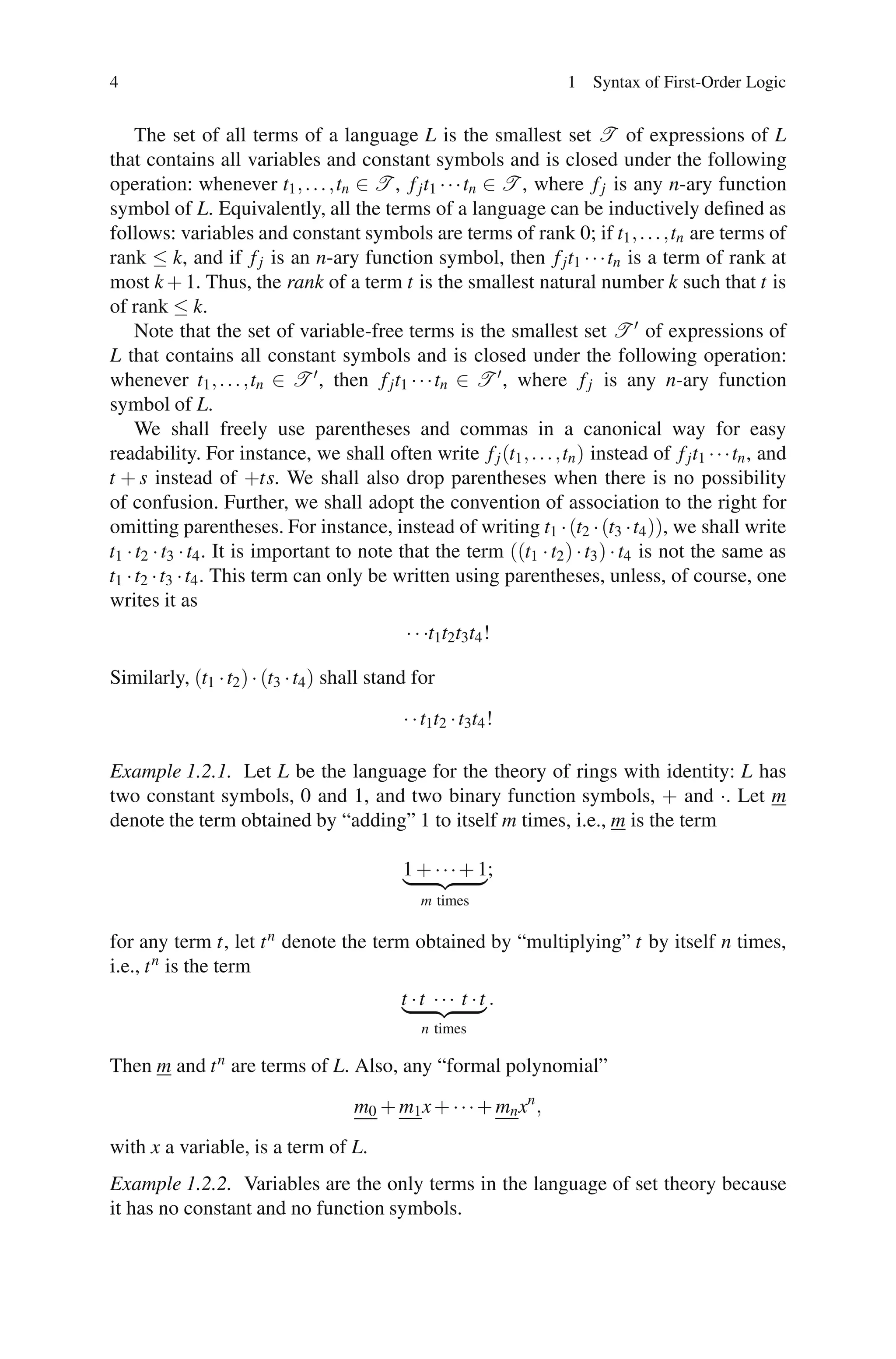 4                                                                   1 Syntax of First-Order Logic


     The set of all terms of a language L is the smallest set T of expressions of L
that contains all variables and constant symbols and is closed under the following
operation: whenever t1 , . . . ,tn ∈ T , f j t1 · · ·tn ∈ T , where f j is any n-ary function
symbol of L. Equivalently, all the terms of a language can be inductively deﬁned as
follows: variables and constant symbols are terms of rank 0; if t1 , . . . ,tn are terms of
rank ≤ k, and if f j is an n-ary function symbol, then f j t1 · · ·tn is a term of rank at
most k + 1. Thus, the rank of a term t is the smallest natural number k such that t is
of rank ≤ k.
     Note that the set of variable-free terms is the smallest set T of expressions of
L that contains all constant symbols and is closed under the following operation:
whenever t1 , . . . ,tn ∈ T , then f j t1 · · ·tn ∈ T , where f j is any n-ary function
symbol of L.
     We shall freely use parentheses and commas in a canonical way for easy
readability. For instance, we shall often write f j (t1 , . . . ,tn ) instead of f j t1 · · ·tn , and
t + s instead of +ts. We shall also drop parentheses when there is no possibility
of confusion. Further, we shall adopt the convention of association to the right for
omitting parentheses. For instance, instead of writing t1 · (t2 · (t3 ·t4 )), we shall write
t1 · t2 · t3 · t4 . It is important to note that the term ((t1 · t2 ) · t3 ) · t4 is not the same as
t1 · t2 · t3 · t4 . This term can only be written using parentheses, unless, of course, one
writes it as
                                             · · ·t1t2t3t4 !

Similarly, (t1 · t2 ) · (t3 · t4 ) shall stand for

                                             · · t1t2 · t3t4 !

Example 1.2.1. Let L be the language for the theory of rings with identity: L has
two constant symbols, 0 and 1, and two binary function symbols, + and ·. Let m
denote the term obtained by “adding” 1 to itself m times, i.e., m is the term

                                             1 + · · · + 1;
                                                m times

for any term t, let t n denote the term obtained by “multiplying” t by itself n times,
i.e., t n is the term
                                            t ·t ··· t ·t .
                                                n times

Then m and t n are terms of L. Also, any “formal polynomial”
                                     m0 + m1 x + · · · + mn x n ,
with x a variable, is a term of L.
Example 1.2.2. Variables are the only terms in the language of set theory because
it has no constant and no function symbols.
 