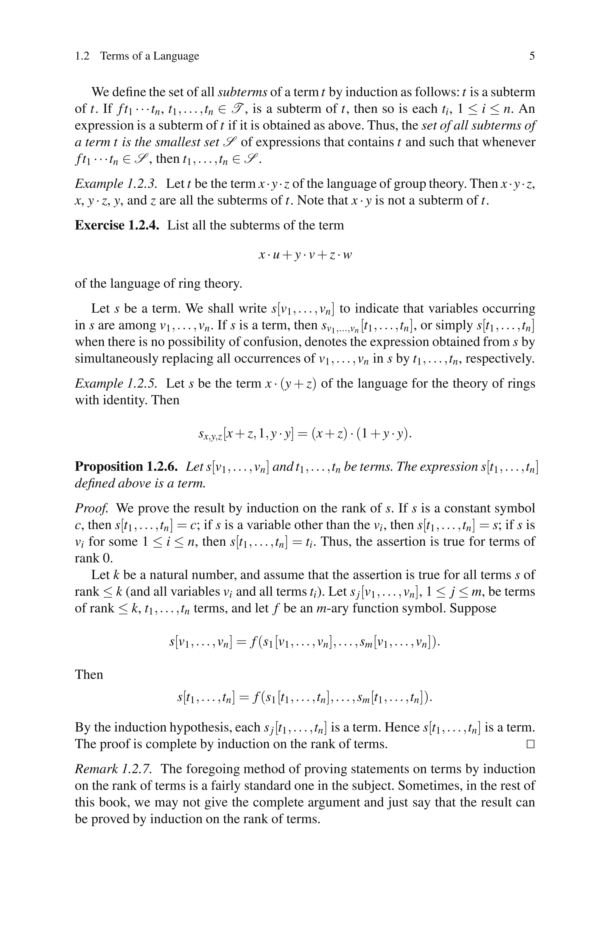 1.2 Terms of a Language                                                                                        5


    We deﬁne the set of all subterms of a term t by induction as follows: t is a subterm
of t. If f t1 · · ·tn , t1 , . . . ,tn ∈ T , is a subterm of t, then so is each ti , 1 ≤ i ≤ n. An
expression is a subterm of t if it is obtained as above. Thus, the set of all subterms of
a term t is the smallest set S of expressions that contains t and such that whenever
f t1 · · ·tn ∈ S , then t1 , . . . ,tn ∈ S .
Example 1.2.3. Let t be the term x ·y·z of the language of group theory. Then x ·y·z,
x, y · z, y, and z are all the subterms of t. Note that x · y is not a subterm of t.
Exercise 1.2.4. List all the subterms of the term

                                                 x·u+y·v+z·w

of the language of ring theory.
   Let s be a term. We shall write s[v1 , . . . , vn ] to indicate that variables occurring
in s are among v1 , . . . , vn . If s is a term, then sv1 ,...,vn [t1 , . . . ,tn ], or simply s[t1 , . . . ,tn ]
when there is no possibility of confusion, denotes the expression obtained from s by
simultaneously replacing all occurrences of v1 , . . . , vn in s by t1 , . . . ,tn , respectively.
Example 1.2.5. Let s be the term x · (y + z) of the language for the theory of rings
with identity. Then

                               sx,y,z [x + z, 1, y · y] = (x + z) · (1 + y · y).

Proposition 1.2.6. Let s[v1 , . . . , vn ] and t1 , . . . ,tn be terms. The expression s[t1 , . . . ,tn ]
deﬁned above is a term.
Proof. We prove the result by induction on the rank of s. If s is a constant symbol
c, then s[t1 , . . . ,tn ] = c; if s is a variable other than the vi , then s[t1 , . . . ,tn ] = s; if s is
vi for some 1 ≤ i ≤ n, then s[t1 , . . . ,tn ] = ti . Thus, the assertion is true for terms of
rank 0.
    Let k be a natural number, and assume that the assertion is true for all terms s of
rank ≤ k (and all variables vi and all terms ti ). Let s j [v1 , . . . , vn ], 1 ≤ j ≤ m, be terms
of rank ≤ k, t1 , . . . ,tn terms, and let f be an m-ary function symbol. Suppose

                       s[v1 , . . . , vn ] = f (s1 [v1 , . . . , vn ], . . . , sm [v1 , . . . , vn ]).

Then
                         s[t1 , . . . ,tn ] = f (s1 [t1 , . . . ,tn ], . . . , sm [t1 , . . . ,tn ]).

By the induction hypothesis, each s j [t1 , . . . ,tn ] is a term. Hence s[t1 , . . . ,tn ] is a term.
The proof is complete by induction on the rank of terms.
Remark 1.2.7. The foregoing method of proving statements on terms by induction
on the rank of terms is a fairly standard one in the subject. Sometimes, in the rest of
this book, we may not give the complete argument and just say that the result can
be proved by induction on the rank of terms.
 