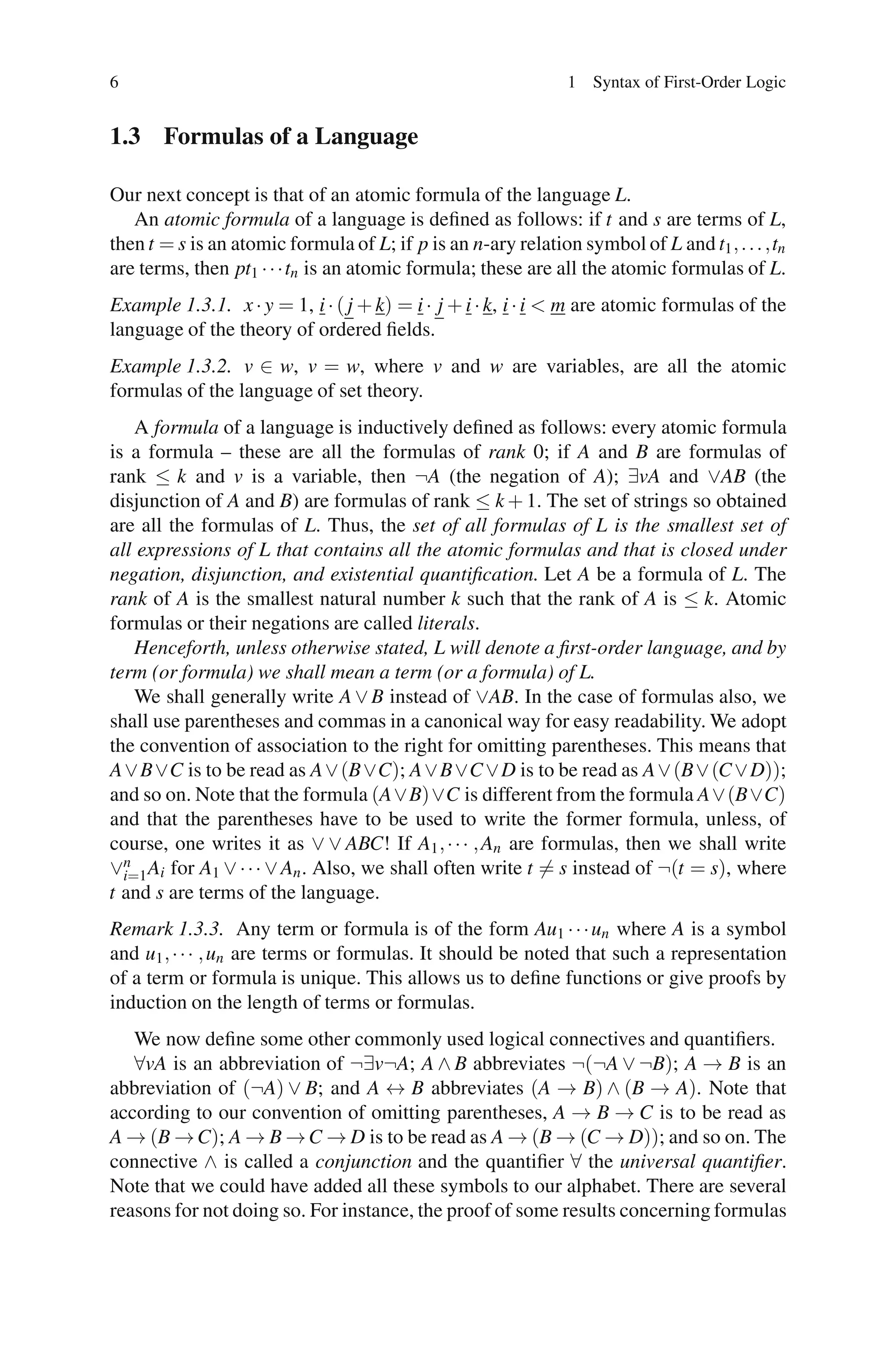 6                                                              1 Syntax of First-Order Logic


1.3 Formulas of a Language

Our next concept is that of an atomic formula of the language L.
   An atomic formula of a language is deﬁned as follows: if t and s are terms of L,
then t = s is an atomic formula of L; if p is an n-ary relation symbol of L and t1 , . . . ,tn
are terms, then pt1 · · ·tn is an atomic formula; these are all the atomic formulas of L.
Example 1.3.1. x · y = 1, i · ( j + k) = i · j + i · k, i · i < m are atomic formulas of the
language of the theory of ordered ﬁelds.
Example 1.3.2. v ∈ w, v = w, where v and w are variables, are all the atomic
formulas of the language of set theory.
    A formula of a language is inductively deﬁned as follows: every atomic formula
is a formula – these are all the formulas of rank 0; if A and B are formulas of
rank ≤ k and v is a variable, then ¬A (the negation of A); ∃vA and ∨AB (the
disjunction of A and B) are formulas of rank ≤ k + 1. The set of strings so obtained
are all the formulas of L. Thus, the set of all formulas of L is the smallest set of
all expressions of L that contains all the atomic formulas and that is closed under
negation, disjunction, and existential quantiﬁcation. Let A be a formula of L. The
rank of A is the smallest natural number k such that the rank of A is ≤ k. Atomic
formulas or their negations are called literals.
    Henceforth, unless otherwise stated, L will denote a ﬁrst-order language, and by
term (or formula) we shall mean a term (or a formula) of L.
    We shall generally write A ∨ B instead of ∨AB. In the case of formulas also, we
shall use parentheses and commas in a canonical way for easy readability. We adopt
the convention of association to the right for omitting parentheses. This means that
A ∨ B ∨C is to be read as A ∨ (B ∨C); A ∨ B ∨C ∨ D is to be read as A ∨ (B ∨ (C ∨ D));
and so on. Note that the formula (A∨B)∨C is different from the formula A∨(B∨C)
and that the parentheses have to be used to write the former formula, unless, of
course, one writes it as ∨ ∨ ABC! If A1 , · · · , An are formulas, then we shall write
∨n Ai for A1 ∨ · · · ∨ An . Also, we shall often write t = s instead of ¬(t = s), where
  i=1
t and s are terms of the language.
Remark 1.3.3. Any term or formula is of the form Au1 · · · un where A is a symbol
and u1 , · · · , un are terms or formulas. It should be noted that such a representation
of a term or formula is unique. This allows us to deﬁne functions or give proofs by
induction on the length of terms or formulas.
   We now deﬁne some other commonly used logical connectives and quantiﬁers.
   ∀vA is an abbreviation of ¬∃v¬A; A ∧ B abbreviates ¬(¬A ∨ ¬B); A → B is an
abbreviation of (¬A) ∨ B; and A ↔ B abbreviates (A → B) ∧ (B → A). Note that
according to our convention of omitting parentheses, A → B → C is to be read as
A → (B → C); A → B → C → D is to be read as A → (B → (C → D)); and so on. The
connective ∧ is called a conjunction and the quantiﬁer ∀ the universal quantiﬁer.
Note that we could have added all these symbols to our alphabet. There are several
reasons for not doing so. For instance, the proof of some results concerning formulas
 