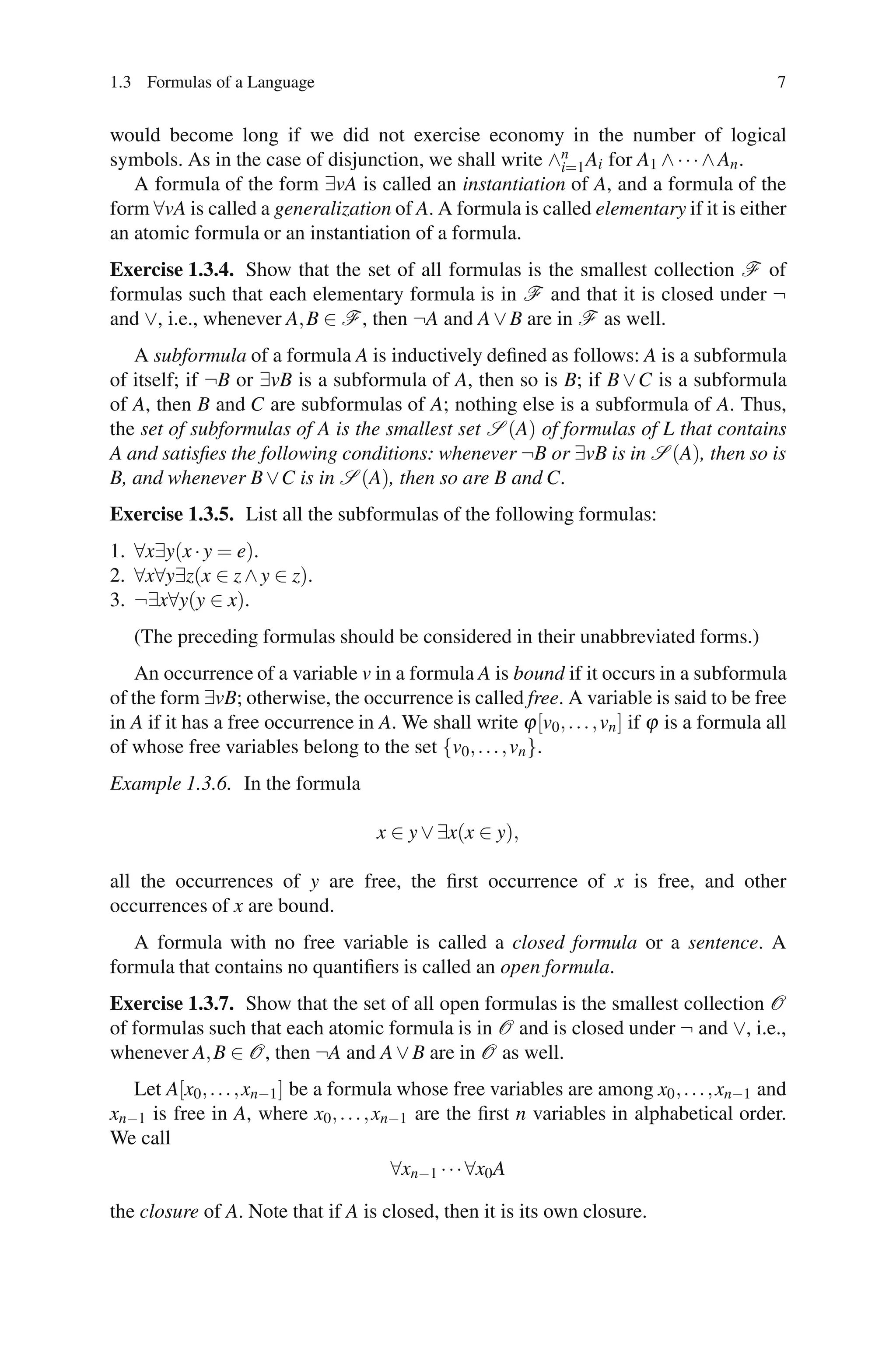 1.3 Formulas of a Language                                                                    7


would become long if we did not exercise economy in the number of logical
symbols. As in the case of disjunction, we shall write ∧n Ai for A1 ∧ · · · ∧ An .
                                                         i=1
   A formula of the form ∃vA is called an instantiation of A, and a formula of the
form ∀vA is called a generalization of A. A formula is called elementary if it is either
an atomic formula or an instantiation of a formula.
Exercise 1.3.4. Show that the set of all formulas is the smallest collection F of
formulas such that each elementary formula is in F and that it is closed under ¬
and ∨, i.e., whenever A, B ∈ F , then ¬A and A ∨ B are in F as well.
   A subformula of a formula A is inductively deﬁned as follows: A is a subformula
of itself; if ¬B or ∃vB is a subformula of A, then so is B; if B ∨ C is a subformula
of A, then B and C are subformulas of A; nothing else is a subformula of A. Thus,
the set of subformulas of A is the smallest set S (A) of formulas of L that contains
A and satisﬁes the following conditions: whenever ¬B or ∃vB is in S (A), then so is
B, and whenever B ∨C is in S (A), then so are B and C.
Exercise 1.3.5. List all the subformulas of the following formulas:
1. ∀x∃y(x · y = e).
2. ∀x∀y∃z(x ∈ z ∧ y ∈ z).
3. ¬∃x∀y(y ∈ x).
   (The preceding formulas should be considered in their unabbreviated forms.)
    An occurrence of a variable v in a formula A is bound if it occurs in a subformula
of the form ∃vB; otherwise, the occurrence is called free. A variable is said to be free
in A if it has a free occurrence in A. We shall write ϕ [v0 , . . . , vn ] if ϕ is a formula all
of whose free variables belong to the set {v0 , . . . , vn }.
Example 1.3.6. In the formula

                                     x ∈ y ∨ ∃x(x ∈ y),

all the occurrences of y are free, the ﬁrst occurrence of x is free, and other
occurrences of x are bound.
   A formula with no free variable is called a closed formula or a sentence. A
formula that contains no quantiﬁers is called an open formula.
Exercise 1.3.7. Show that the set of all open formulas is the smallest collection O
of formulas such that each atomic formula is in O and is closed under ¬ and ∨, i.e.,
whenever A, B ∈ O, then ¬A and A ∨ B are in O as well.
   Let A[x0 , . . . , xn−1 ] be a formula whose free variables are among x0 , . . . , xn−1 and
xn−1 is free in A, where x0 , . . . , xn−1 are the ﬁrst n variables in alphabetical order.
We call
                                       ∀xn−1 · · · ∀x0 A

the closure of A. Note that if A is closed, then it is its own closure.
 