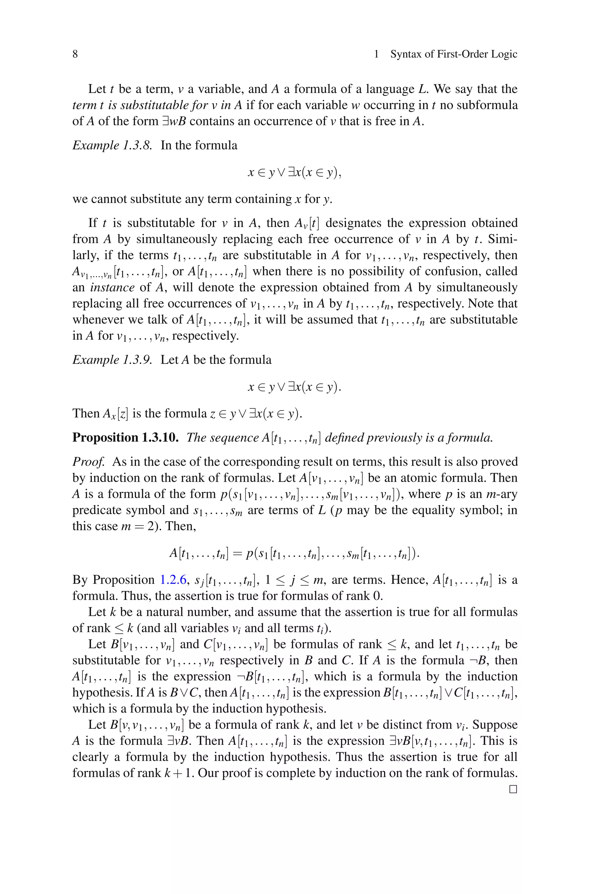 8                                                                                  1 Syntax of First-Order Logic


   Let t be a term, v a variable, and A a formula of a language L. We say that the
term t is substitutable for v in A if for each variable w occurring in t no subformula
of A of the form ∃wB contains an occurrence of v that is free in A.
Example 1.3.8. In the formula
                                             x ∈ y ∨ ∃x(x ∈ y),

we cannot substitute any term containing x for y.
   If t is substitutable for v in A, then Av [t] designates the expression obtained
from A by simultaneously replacing each free occurrence of v in A by t. Simi-
larly, if the terms t1 , . . . ,tn are substitutable in A for v1 , . . . , vn , respectively, then
Av1 ,...,vn [t1 , . . . ,tn ], or A[t1 , . . . ,tn ] when there is no possibility of confusion, called
an instance of A, will denote the expression obtained from A by simultaneously
replacing all free occurrences of v1 , . . . , vn in A by t1 , . . . ,tn , respectively. Note that
whenever we talk of A[t1 , . . . ,tn ], it will be assumed that t1 , . . . ,tn are substitutable
in A for v1 , . . . , vn , respectively.
Example 1.3.9. Let A be the formula

                                             x ∈ y ∨ ∃x(x ∈ y).
Then Ax [z] is the formula z ∈ y ∨ ∃x(x ∈ y).
Proposition 1.3.10. The sequence A[t1 , . . . ,tn ] deﬁned previously is a formula.
Proof. As in the case of the corresponding result on terms, this result is also proved
by induction on the rank of formulas. Let A[v1 , . . . , vn ] be an atomic formula. Then
A is a formula of the form p(s1 [v1 , . . . , vn ], . . . , sm [v1 , . . . , vn ]), where p is an m-ary
predicate symbol and s1 , . . . , sm are terms of L (p may be the equality symbol; in
this case m = 2). Then,
                      A[t1 , . . . ,tn ] = p(s1 [t1 , . . . ,tn ], . . . , sm [t1 , . . . ,tn ]).

By Proposition 1.2.6, s j [t1 , . . . ,tn ], 1 ≤ j ≤ m, are terms. Hence, A[t1 , . . . ,tn ] is a
formula. Thus, the assertion is true for formulas of rank 0.
   Let k be a natural number, and assume that the assertion is true for all formulas
of rank ≤ k (and all variables vi and all terms ti ).
   Let B[v1 , . . . , vn ] and C[v1 , . . . , vn ] be formulas of rank ≤ k, and let t1 , . . . ,tn be
substitutable for v1 , . . . , vn respectively in B and C. If A is the formula ¬B, then
A[t1 , . . . ,tn ] is the expression ¬B[t1 , . . . ,tn ], which is a formula by the induction
hypothesis. If A is B∨C, then A[t1 , . . . ,tn ] is the expression B[t1 , . . . ,tn ]∨C[t1 , . . . ,tn ],
which is a formula by the induction hypothesis.
   Let B[v, v1 , . . . , vn ] be a formula of rank k, and let v be distinct from vi . Suppose
A is the formula ∃vB. Then A[t1 , . . . ,tn ] is the expression ∃vB[v,t1 , . . . ,tn ]. This is
clearly a formula by the induction hypothesis. Thus the assertion is true for all
formulas of rank k + 1. Our proof is complete by induction on the rank of formulas.
 