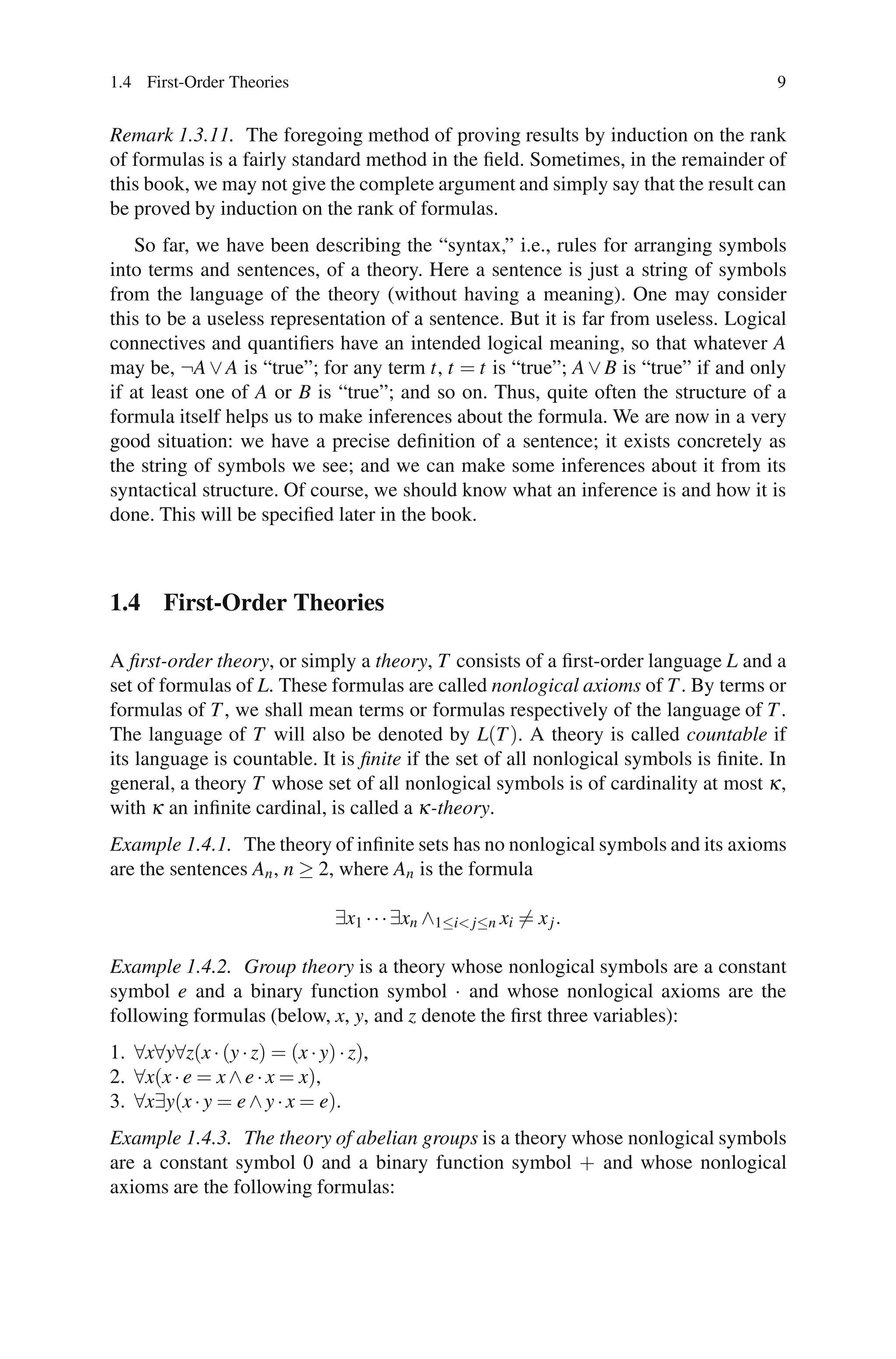 1.4 First-Order Theories                                                              9


Remark 1.3.11. The foregoing method of proving results by induction on the rank
of formulas is a fairly standard method in the ﬁeld. Sometimes, in the remainder of
this book, we may not give the complete argument and simply say that the result can
be proved by induction on the rank of formulas.
    So far, we have been describing the “syntax,” i.e., rules for arranging symbols
into terms and sentences, of a theory. Here a sentence is just a string of symbols
from the language of the theory (without having a meaning). One may consider
this to be a useless representation of a sentence. But it is far from useless. Logical
connectives and quantiﬁers have an intended logical meaning, so that whatever A
may be, ¬A ∨ A is “true”; for any term t, t = t is “true”; A ∨ B is “true” if and only
if at least one of A or B is “true”; and so on. Thus, quite often the structure of a
formula itself helps us to make inferences about the formula. We are now in a very
good situation: we have a precise deﬁnition of a sentence; it exists concretely as
the string of symbols we see; and we can make some inferences about it from its
syntactical structure. Of course, we should know what an inference is and how it is
done. This will be speciﬁed later in the book.



1.4 First-Order Theories

A ﬁrst-order theory, or simply a theory, T consists of a ﬁrst-order language L and a
set of formulas of L. These formulas are called nonlogical axioms of T . By terms or
formulas of T , we shall mean terms or formulas respectively of the language of T .
The language of T will also be denoted by L(T ). A theory is called countable if
its language is countable. It is ﬁnite if the set of all nonlogical symbols is ﬁnite. In
general, a theory T whose set of all nonlogical symbols is of cardinality at most κ ,
with κ an inﬁnite cardinal, is called a κ -theory.
Example 1.4.1. The theory of inﬁnite sets has no nonlogical symbols and its axioms
are the sentences An , n ≥ 2, where An is the formula

                                ∃x1 · · · ∃xn ∧1≤i< j≤n xi = x j .

Example 1.4.2. Group theory is a theory whose nonlogical symbols are a constant
symbol e and a binary function symbol · and whose nonlogical axioms are the
following formulas (below, x, y, and z denote the ﬁrst three variables):
1. ∀x∀y∀z(x · (y · z) = (x · y) · z),
2. ∀x(x · e = x ∧ e · x = x),
3. ∀x∃y(x · y = e ∧ y · x = e).
Example 1.4.3. The theory of abelian groups is a theory whose nonlogical symbols
are a constant symbol 0 and a binary function symbol + and whose nonlogical
axioms are the following formulas:
 