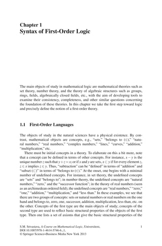 Chapter 1
Syntax of First-Order Logic




The main objects of study in mathematical logic are mathematical theories such as
set theory, number theory, and the theory of algebraic structures such as groups,
rings, ﬁelds, algebraically closed ﬁelds, etc., with the aim of developing tools to
examine their consistency, completeness, and other similar questions concerning
the foundation of these theories. In this chapter we take the ﬁrst step toward logic
and precisely deﬁne the notion of a ﬁrst-order theory.



1.1 First-Order Languages

The objects of study in the natural sciences have a physical existence. By con-
trast, mathematical objects are concepts, e.g., “sets,” “belongs to (∈),” “natu-
ral numbers,” “real numbers,” “complex numbers,” “lines,” “curves,” “addition,”
“multiplication,” etc.
   There must be initial concepts in a theory. To elaborate on this a bit more, note
that a concept can be deﬁned in terms of other concepts. For instance, x − y is the
unique number z such that y+ z = x; or if x and y are sets, x ⊂ y if for every element z,
z ∈ x implies z ∈ y. Thus, “subtraction” can be “deﬁned” in terms of “addition” and
“subset (⊂)” in terms of “belongs to (∈).” At the onset, one begins with a minimal
number of undeﬁned concepts. For instance, in set theory, the undeﬁned concepts
are “sets” and “belongs to”; in number theory, the undeﬁned concepts are “natural
numbers,” “zero,” and the “successor function”; in the theory of real numbers (seen
as an archimedean ordered ﬁeld), the undeﬁned concepts are “real numbers,” “zero,”
“one,” “addition,” “multiplication,” and “less than.” In these examples, we see that
there are two groups of concepts: sets or natural numbers or real numbers on the one
hand and belongs to, zero, one, successor, addition, multiplication, less than, etc. on
the other. Concepts of the ﬁrst type are the main objects of study; concepts of the
second type are used to reﬂect basic structural properties of the objects of the ﬁrst
type. Then one lists a set of axioms that give the basic structural properties of the


S.M. Srivastava, A Course on Mathematical Logic, Universitext,                         1
DOI 10.1007/978-1-4614-5746-6 1,
© Springer Science+Business Media New York 2013
 