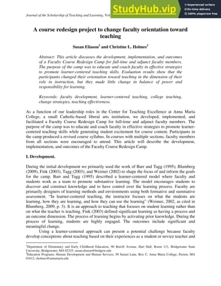 Journal of the Scholarship of Teaching and Learning, Vol. 12, No. 1, February 2012, pp. 36 – 48.
A course redesign project to change faculty orientation toward
teaching
Susan Eliason1
and Christine L. Holmes2
Abstract: This article discusses the development, implementation, and outcomes
of a Faculty Course Redesign Camp for full-time and adjunct faculty members.
The purpose of the camp was to educate and coach faculty in effective strategies
to promote learner-centered teaching skills. Evaluation results show that the
participants changed their orientation toward teaching in the dimension of their
role in instruction, but they made little change in balance of power and
responsibility for learning.
Keywords: faculty development, learner-centered teaching, college teaching,
change strategies, teaching effectiveness.
As a function of our leadership roles in the Center for Teaching Excellence at Anna Maria
College, a small Catholic-based liberal arts institution, we developed, implemented, and
facilitated a Faculty Course Redesign Camp for full-time and adjunct faculty members. The
purpose of the camp was to educate and coach faculty in effective strategies to promote learner-
centered teaching skills while generating student excitement for course content. Participants in
the camp produced a revised course syllabus. In courses with multiple sections, faculty members
from all sections were encouraged to attend. This article will describe the development,
implementation, and outcomes of the Faculty Course Redesign Camp.
I. Development.
During the initial development we primarily used the work of Barr and Tagg (1995), Blumberg
(2009), Fink (2003), Tagg (2003), and Weimer (2002) to shape the focus of and inform the goals
for the camp. Barr and Tagg (1995) described a learner-centered model where faculty and
students work as a team to promote substantive learning. The model encourages students to
discover and construct knowledge and to have control over the learning process. Faculty are
primarily designers of learning methods and environments using both formative and summative
assessment. “In learner-centered teaching, the instructor focuses on what the students are
learning, how they are learning, and how they can use the learning” (Weimer, 2002, as cited in
Blumberg, 2009, p. 3). It is an approach to teaching that focuses on student learning rather than
on what the teacher is teaching. Fink (2003) defined significant learning as having a process and
an outcome dimension. The process of learning begins by activating prior knowledge. During the
process of learning, students are highly engaged. The outcomes include significant and
meaningful change.
Using a learner-centered approach can present a potential challenge because faculty
develop conceptions about teaching based on their experiences as a student or novice teacher and
	
  	
  	
  	
  	
  	
  	
  	
  	
  	
  	
  	
  	
  	
  	
  	
  	
  	
  	
  	
  	
  	
  	
  	
  	
  	
  	
  	
  	
  	
  	
  	
  	
  	
  	
  	
  	
  	
  	
  	
  	
  	
  	
  	
  	
  	
  	
  	
  	
  	
  	
  	
  	
  	
  	
  	
  	
  	
  	
  	
  
1
Department of Elementary and Early Childhood Education, 90 Burrill Avenue, Hart Hall, Room 121, Bridgewater State
University, Bridgewater, MA 02325, susan.eliason@bridgew.edu
2
Education Programs; Human Development and Human Services, 50 Sunset Lane, Box C, Anna Maria College, Paxton, MA
01612, cholmes@annamaria.edu
 