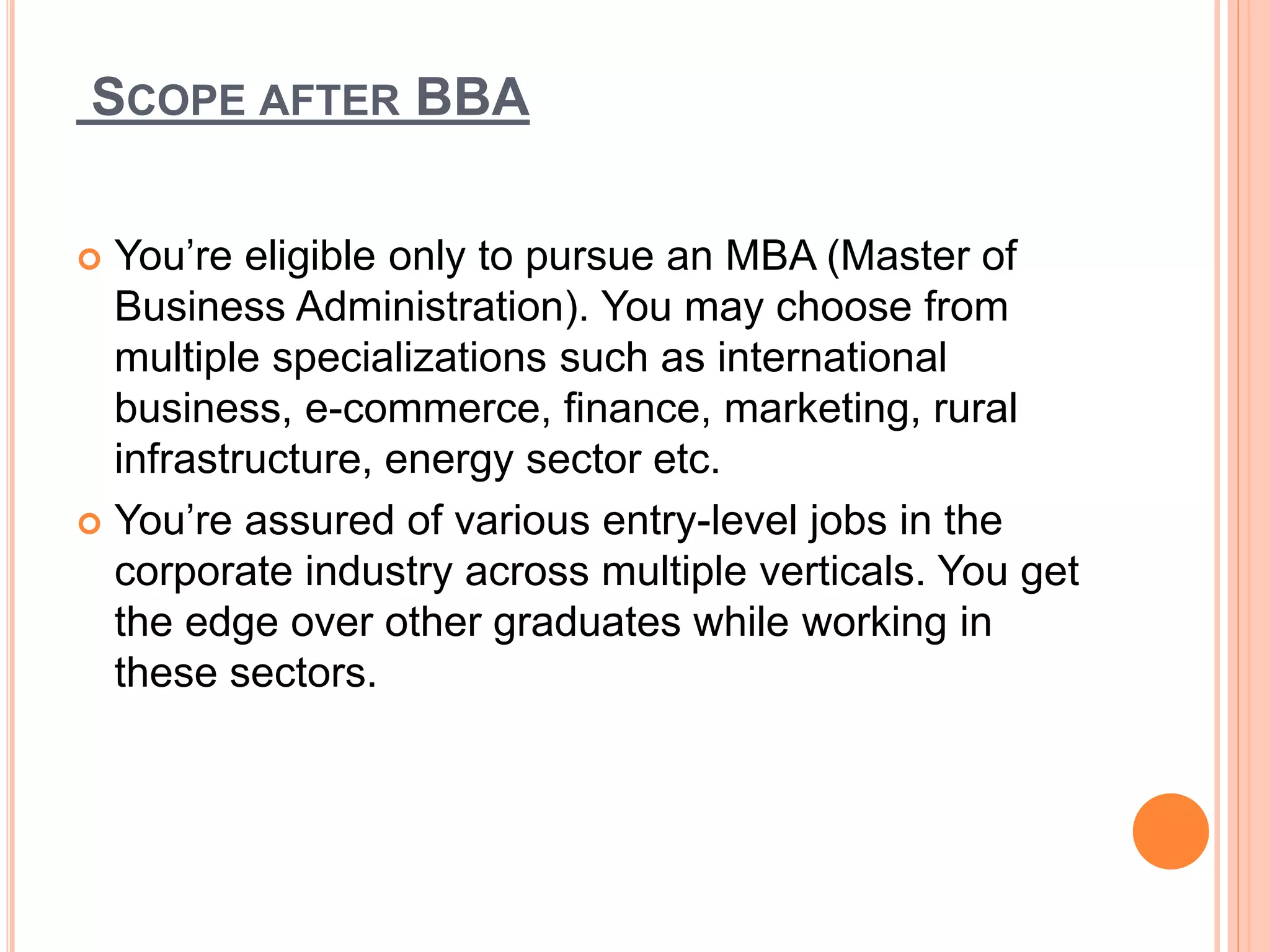 SCOPE AFTER BBA
 You’re eligible only to pursue an MBA (Master of
Business Administration). You may choose from
multiple specializations such as international
business, e-commerce, finance, marketing, rural
infrastructure, energy sector etc.
 You’re assured of various entry-level jobs in the
corporate industry across multiple verticals. You get
the edge over other graduates while working in
these sectors.
 