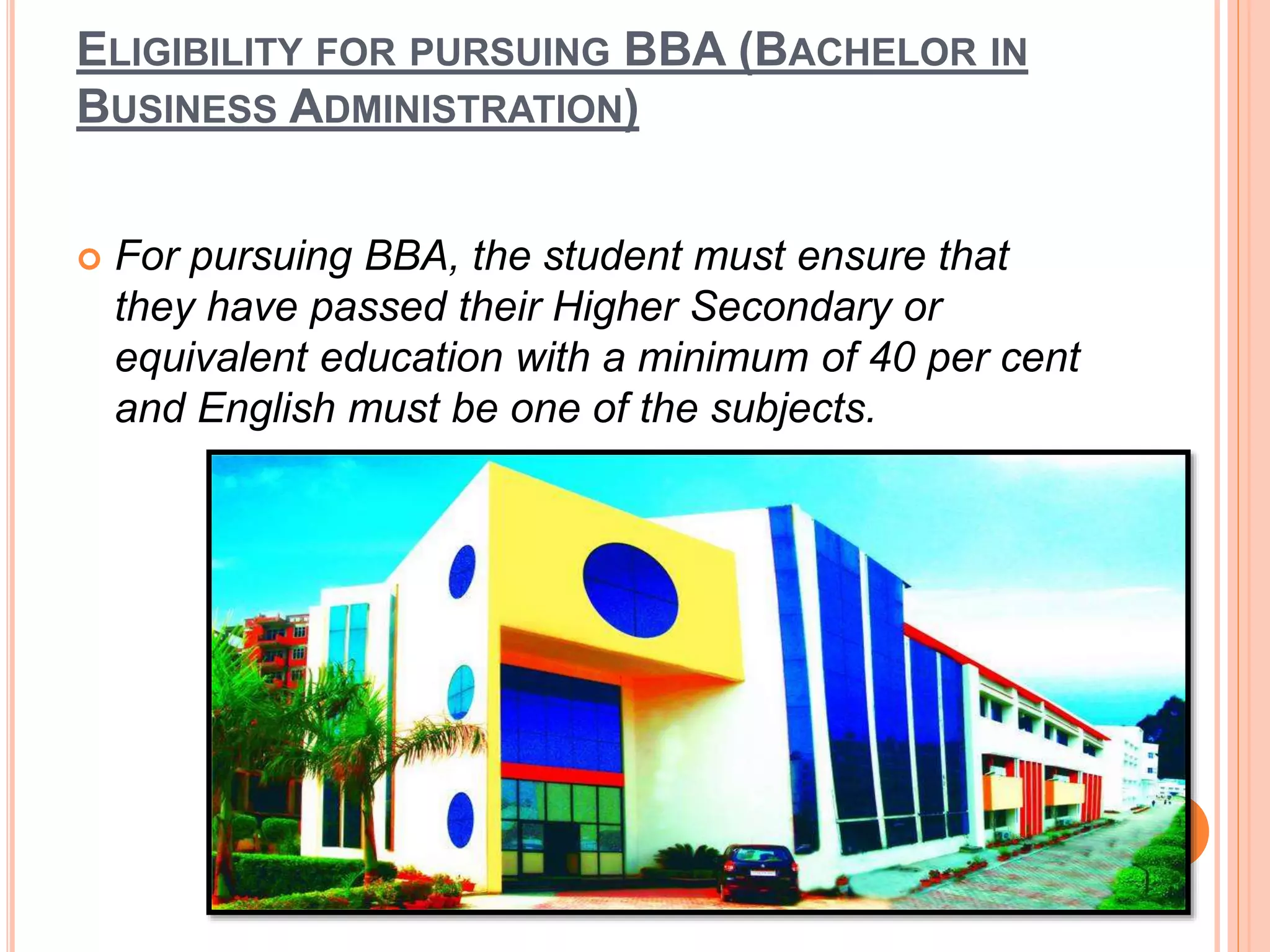 ELIGIBILITY FOR PURSUING BBA (BACHELOR IN
BUSINESS ADMINISTRATION)
 For pursuing BBA, the student must ensure that
they have passed their Higher Secondary or
equivalent education with a minimum of 40 per cent
and English must be one of the subjects.
 