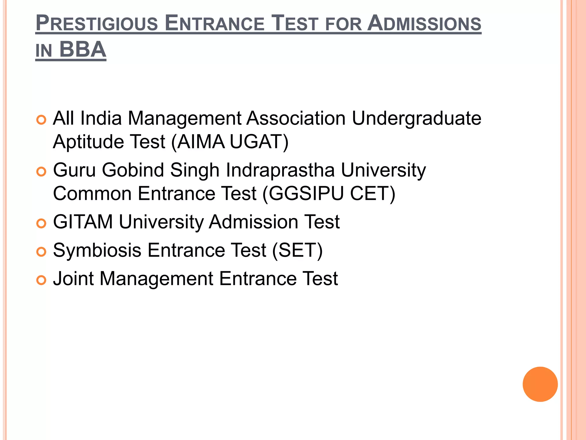 PRESTIGIOUS ENTRANCE TEST FOR ADMISSIONS
IN BBA
 All India Management Association Undergraduate
Aptitude Test (AIMA UGAT)
 Guru Gobind Singh Indraprastha University
Common Entrance Test (GGSIPU CET)
 GITAM University Admission Test
 Symbiosis Entrance Test (SET)
 Joint Management Entrance Test
 