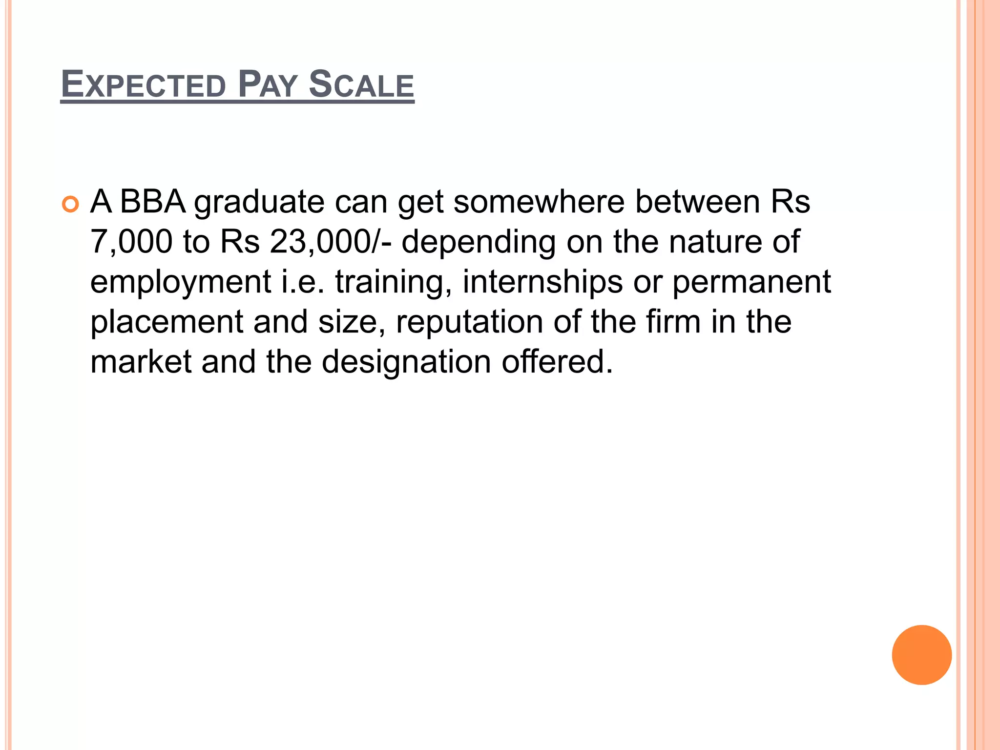 EXPECTED PAY SCALE
 A BBA graduate can get somewhere between Rs
7,000 to Rs 23,000/- depending on the nature of
employment i.e. training, internships or permanent
placement and size, reputation of the firm in the
market and the designation offered.
 