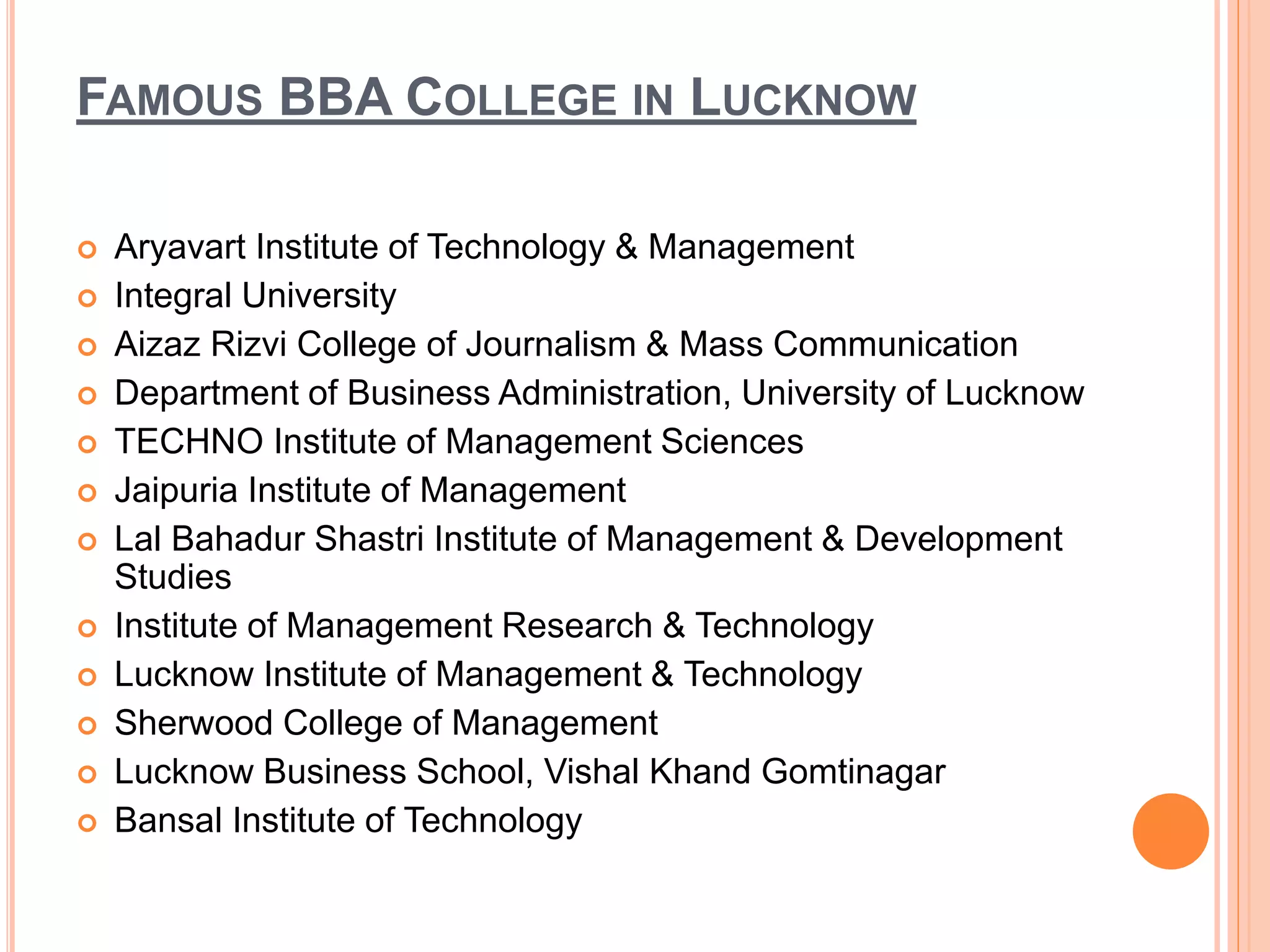 FAMOUS BBA COLLEGE IN LUCKNOW
 Aryavart Institute of Technology & Management
 Integral University
 Aizaz Rizvi College of Journalism & Mass Communication
 Department of Business Administration, University of Lucknow
 TECHNO Institute of Management Sciences
 Jaipuria Institute of Management
 Lal Bahadur Shastri Institute of Management & Development
Studies
 Institute of Management Research & Technology
 Lucknow Institute of Management & Technology
 Sherwood College of Management
 Lucknow Business School, Vishal Khand Gomtinagar
 Bansal Institute of Technology
 
