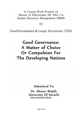 Page 1 of 71
A Course Work Project of
Master of Philosophy (M. Phil.) in
Human Resource Management (HRM)
Of
Good Governance & Legal Decisions (702)
Good Governance:
A Matter of Choice
Or Compulsion For
The Developing Nations
Submitted To:
Dr. Abuzar Wajidi,
University Of Karachi
 