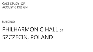 CASE STUDY OF
ACOUSTIC DESIGN
BUILDING:
PHILHARMONIC HALL @
SZCZECIN, POLAND
 