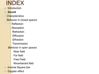 INDEX
 Introduction
 Sound
Characteristics
Behavior in closed spaces
Reflection
Absorption
Refraction
Diffussion
Difraction
Transmission
Behavior in open spaces
Near field
Far field
Free Field
Reverberant field
 Inverse Square law
 Doppler effect
 