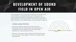 DEVELOPMENT OF SOUND
FIELD IN OPEN AIR
The development of sound fields in open air is influenced by
various factors, including the source of the sound, the
surrounding environment, atmospheric conditions, and the
characteristics of the sound itself. Here are some key factors
that contribute to the development of sound fields in open air:
• Frequency: Higher frequencies tend to be more
directional and can be absorbed more easily by the
atmosphere. Lower frequencies can travel longer
distances but may spread out more.
• Intensity: The power of the sound source affects how far
the sound can travel. Higher-intensity sounds generally
travel farther.
SOURCE CHARACTERISTICS
 