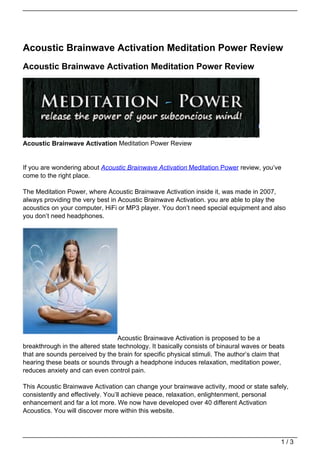 Acoustic Brainwave Activation Meditation Power Review
Acoustic Brainwave Activation Meditation Power Review




Acoustic Brainwave Activation Meditation Power Review


If you are wondering about Acoustic Brainwave Activation Meditation Power review, you’ve
come to the right place.

The Meditation Power, where Acoustic Brainwave Activation inside it, was made in 2007,
always providing the very best in Acoustic Brainwave Activation. you are able to play the
acoustics on your computer, HiFi or MP3 player. You don’t need special equipment and also
you don’t need headphones.




                                  Acoustic Brainwave Activation is proposed to be a
breakthrough in the altered state technology. It basically consists of binaural waves or beats
that are sounds perceived by the brain for specific physical stimuli. The author’s claim that
hearing these beats or sounds through a headphone induces relaxation, meditation power,
reduces anxiety and can even control pain.

This Acoustic Brainwave Activation can change your brainwave activity, mood or state safely,
consistently and effectively. You’ll achieve peace, relaxation, enlightenment, personal
enhancement and far a lot more. We now have developed over 40 different Activation
Acoustics. You will discover more within this website.



                                                                                            1/3
 