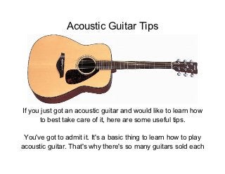 Acoustic Guitar Tips




If you just got an acoustic guitar and would like to learn how
      to best take care of it, here are some useful tips.

 You've got to admit it. It's a basic thing to learn how to play
acoustic guitar. That's why there's so many guitars sold each
 