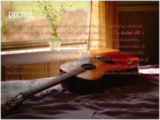 DECIBEL
A unit used to measure the intensity of a sound or the power level of an electrical
signal by comparing it with a given level on a logarithmic scale. The decibel (dB) is
a logarithmic unit used to express the ratio of two values of a physical quantity,
often power or intensity. One of these values is often a standard reference value, in
which case the decibel is used to express the level of the other value relative to this
reference. The number of decibels is ten times the logarithm to base 10 of the ratio of
two power quantities, or of the ratio of the squares of two field amplitude quantities.
One decibel is one tenth of one bell, named in honor of Alexander Graham Bell;
however, the bell is seldom used.
 