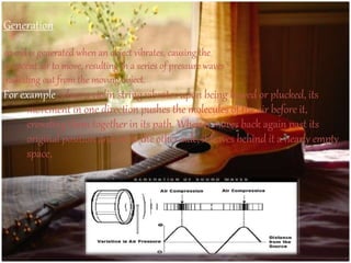 Generation
sound is generated when an object vibrates, causing the
adjacent air to move, resulting in a series of pressure waves
radiating out from the moving object.
For example, when a violin string vibrates upon being bowed or plucked, its
movement in one direction pushes the molecules of the air before it,
crowding them together in its path. When it moves back again past its
original position and on to the other side, it leaves behind it a nearly empty
space,
 