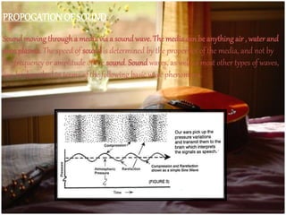 PROPOGATIONOF SOUND.
Soundmoving througha mediavia a soundwave. The mediacan be anythingair , waterand
even plasma. The speed of sound is determined by the properties of the media, and not by
the frequency or amplitude of the sound. Sound waves, as well as most other types of waves,
can be described in terms of the following basic wave phenomena.
 
