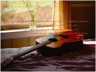 RECEPTIONOF SOUND
A drum produces sound via a vibrating membrane. In physics, sound is a vibration
that propagates as a typically audible mechanical wave of pressure and
displacement, through a medium such as air or water. In physiology and
psychology, sound is the reception of such waves and their perception by the brain.
 