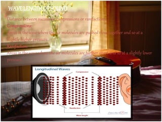 Distance between successive compressions or rarefactions.
Compressions:
Areas in the wave where the air molecules are pushed close together and so at a
slightly higher pressure.
Rarefaction:
Areas in the wave where the air molecules are further apart and so at a slightly lower
pressure.
WAVE LENGTH OF SOUND
 