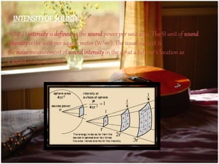 SOUND intensity is defined as the sound power per unit area. The SI unit of sound
intensity is the watt per square meter (W/m2). The usual context is
the noise measurement of soundintensity in the air at a listener's location as
a sound energy quantity
INTENSITYOF SOUND
 