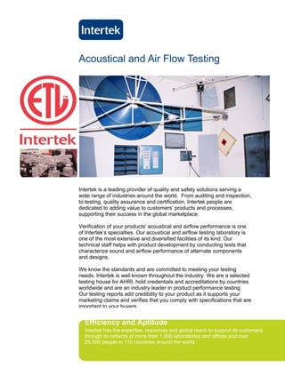Acoustical and Air Flow Testing




Intertek is a leading provider of quality and safety solutions serving a
wide range of industries around the world. From auditing and inspection,
to testing, quality assurance and certification, Intertek people are
dedicated to adding value to customers’ products and processes,
supporting their success in the global marketplace.

Verification of your products' acoustical and airflow performance is one
of Intertek’s specialties. Our acoustical and airflow testing laboratory is
one of the most extensive and diversified facilities of its kind. Our
technical staff helps with product development by conducting tests that
characterize sound and airflow performance of alternate components
and designs.

We know the standards and are committed to meeting your testing
needs. Intertek is well known throughout the industry. We are a selected
testing house for AHRI, hold credentials and accreditations by countries
worldwide and are an industry leader in product performance testing.
Our testing reports add credibility to your product as it supports your
marketing claims and verifies that you comply with specifications that are
important to your buyers.


  Efficiency and Aptitude
  Intertek has the expertise, resources and global reach to support its customers
  through its network of more than 1,000 laboratories and offices and over
  25,000 people in 110 countries around the world.
 