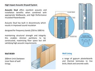 High Impact Acoustic Drywall System
Acoustic Stud offers excellent acoustic and
installation benefits when combined with
appropriate Wallboards, and High Performance
Insulated Plasterboards
Acoustic Stud has built in discontinuity which
results in improved sound insulation
designed for frequency bands (250 to 1000 Hz
maintaining structural strength and integrity
this enables slimmer partitions to be
constructed, maximizing floor space but still
satisfying high acoustic requirements
Wall Lining
a range of gypsum plasterboards
and thermal laminates to line
brick, block and concrete walls
Wall Width
200mm (min) between
inner faces of wall
linings
 