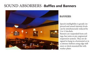 SOUND ABSORBERS -Baffles and Banners
Speech intelligibility is greatly im-
proved and sound intensity levels
can be simultaneously reduced by
3 to 12 decibels.
Banners are suspended from ceil-
ings, bar joists or pre-engineered
suspension systems. They are de-
signed to hang in a horizontal or in
a catenary fashion using edge stiff-
eners or deck mounted flat with
washer plates
BANNERS
 