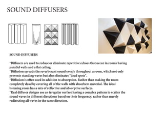 SOUND DIFFUSERS
SOUND DIFFUSERS
*Diffusers are used to reduce or eliminate repetitive echoes that occur in rooms having
parallel walls and a flat ceiling.
*Diffusion spreads the reverberant sound evenly throughout a room, which not only
prevents standing waves but also eliminates "dead spots".
*Diffusion is often used in addition to absorption. Rather than making the room
completely dead by covering all of the walls with absorbent material. The ideal
listening room has a mix of reflective and absorptive surfaces.
*Real diffuser designs use an irregular surface having a complex pattern to scatter the
sound waves in different directions based on their frequency, rather than merely
redirecting all waves in the same direction.
 