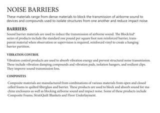 NOISE BARRIERS
These materials range from dense materials to block the transmission of airborne sound to
devices and compounds used to isolate structures from one another and reduce impact noise.
BARRIERS
Sound barrier materials are used to reduce the transmission of airborne sound. The BlockAid®
series of products include the standard one pound per square foot non reinforced barrier, trans-
parent material when observation or supervision is required, reinforced vinyl to create a hanging
barrier partition.
VIBRATION CONTROL
Vibration control products are used to absorb vibration energy and prevent structural noise transmission.
These include vibration damping compounds and vibration pads, isolation hangers, and resilient clips.
They improve sound transmission loss.
Composite materials are manufactured from combinations of various materials from open and closed
celled foams to quilted fiberglass and barrier. These products are used to block and absorb sound for ma-
chine enclosures as well as blocking airborne sound and impact noise. Some of these products include
Composite Foams, StratiQuilt Blankets and Floor Underlayment.
COMPOSITES
 