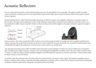 It is very important to provide as much natural reinforcement for the unamplified voice as possible. This applies equally in smaller
rooms, classrooms, meeting rooms etc, but is particularly important for larger spaces where the distance between the speaker and the
listener is greater.
Natural reinforcement is achieved by the strategic placement of reflective surfaces. For example in theatres it is common to place re-
flectors above the stage, and to angle these to give useful reflections, particularly to the back of the auditorium. Hard flat surfaces can
be considered to reflect sound in a similar manner to thye way that a mirror reflects light (i.e the angle of incidence equals the angle of
reflection
Convex surfaces will scatter sound and concave surfaces can cause focussing of sound. Focussing of sound is usually avoided because,
whilst it increases the sound level for listeners at the focus , those outside the focus do not benefit. The sound level would therefore vary
considerably throughout the auditorium. For this reason, convex surfaces are usually used.
Any reflected sound that arrives within 50 milliseconds of the direct sound will help to reinforce the speech. Reflections arriving later
than 50 milliseconds might be heard as a distinct echo and will degrade intelligibility. 50 milliseconds is the time it takes sound to travel
17 meters, so reflective surfaces/panels should be designed so that the reflective sound has to travel no more than 17 meters further than
the direct sound to reach the listener.
In smaller rooms like meeting rooms, the main reflections come from the central part of the ceiling. This therefore should be made re-
flective. Architects often specify acoustically absorbing ceiling tiles in meeting rooms to reduce the reverberant sound levels, but listening
conditions would be improved by making the central portion non-absorbing
Acoustic Reflectors
 