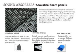 Acoustical foam panelsSOUND ABSORBERS
These acoustical foam sound absorbers are used in a
wide variety of applications ranging from Recording
and Broadcast Studios to Commercial and Industri-
al Facilities. Available in Polyurethane or in a Class
1 Fire Rated foam.  These products can be applied
directly to walls, hung as baffles or used as free-
standing absorbers.
Anechoic wedges are ideal for con-
trolling low frequency sound to cre-
ate a room that is perceptually de-
void of sound.
ANECHOIC WEDGE
Installs to create seamless absorp-
tive walls, and enhance imaging
by reducing unwanted reflections.
Available in 1'x1' or 2'x4' sheets
CUTTING WEDGE
Design enables you
to increase thickness
quickly by nesting
layers
STACKABLE FOAM
 