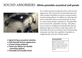 SOUND ABSORBERS -White paintable acoustical wall panels
It is a white acoustical wall panel with a soft textured
appearance. The two foot by one foot dimension pro-
vides installers flexibility to mount acoustical panels
around existing objects. In addition to reducing echo
and reverberation, these acoustical panels are used
to create unique designs and patterns. The glass fiber
core is faced with a paintable covering.  This allows
you to match or complement existing wall colors by
applying a light coat of flat or matte spray paint. To
customize the look even further, many local printing
companies now have the capability to produce an
image directly to the face of these panels.
∞ Quick & Easy acoustical solution
∞ Soft drywall texture appearance
∞ Create unique patterns
∞ Panel size allows for flexible
mounting options
∞ Paintable & Printable finish 
Sustainability
This product bears the green cross
label for recycled content.
the accoustical substrate is certi-
fied on average to contain atleast
35% recycled glass,with 9% post
consumer 26% per-consumer
content.
 
