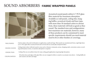 SOUND ABSORBERS -FABRIC WRAPPED PANELS
Acoustical sound panels utilize 6-7 PCF glass
fiber material for maximum absorption.
Available as wall panels, ceiling tiles, hang-
ing baffles, acoustical clouds and bass traps,
with more than 50 standard colors to choose
from, these materials will look as good as they
sound. The standard sizes and configurations
best maximize raw materials, however, many
of these products can be customized to meet
specific requirements should you need material
sized to fit or other finishes or coverings.
WALL PANELS Used to reduce echo and reverberation in applications, small and large. These panels are manufactured from a rigid high densi-
ty (6-7 PCF) glass fiber acoustical board and covered with an acoustically transparent fabric.
CEILING CLOUDS
CEILING TILES  Ceiling Tiles are an excellent choice for many ceiling grid applications requiring high absorption.
Ceiling clouds reduce reflected sound in areas such as theaters, restaurants, arenas, shopping malls, convention centers, record-
ing and broadcast rooms, or anywhere absorption is required.
CEILING BAFFLES
All surface faces and edges of the glass fiber core are wrapped in fabric to match or accentuate room décor .  Ceiling Baffles ab-
sorb sound on all sides and edges.
 