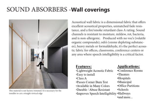 SOUND ABSORBERS -Wall coverings
Acoustical wall fabric is a dimensional fabric that offers
excellent acoustical properties, unmatched fade resis-
tance, and a fire/smoke retardant class A rating. Sound
channels is resistant to moisture, mildew, rot, bacteria,
and is non-allergenic.   Produced with no voc’s (volatile
organic compounds), ods’s (ozone depleting substanc-
es), heavy metals or formaldehyde, it's the perfect acous-
tic fabric for offices, classrooms, conference centers or
any area where speech intelligibility is a critical factor.
This material is not factory trimmed. It is necessary for the
installer to cut a straight vertical edge
 