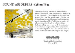 SOUND ABSORBERS -Ceiling Tiles
Cloudscape® Ceiling Tiles absorb noise and block
sound transmission.  These ceiling tiles are designed to
fit into existing 2' x 2' suspended drop tile ceiling grid
systems.  They may also retrofit in a 2' x 4' ceiling grid
by installing cross tees. Cloudscape® ceiling tiles may
also be ordered as a full 24" x 24" size, un-backed for
adhesive mounting directly to walls or ceilings.
Ordinary ceilings take on new levels of visual excite-
ment with these sculptured tiles. They are available
in five different patterns plus a non-patterned look to
enable you to "mix and match" for your own designs.
 