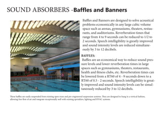 SOUND ABSORBERS -Baffles and Banners
Baffles and Banners are designed to solve acoustical
problems economically in any large cubic volume
space such as arenas, gymnasiums, theaters, restau-
rants, and auditoriums. Reverberation times that
range from 4 to 9 seconds can be reduced to 1/2 to
2 seconds. Speech intelligibility is greatly improved
and sound intensity levels are reduced simultane-
ously by 3 to 12 decibels.
BAFFLES:
 Baffles are an economical way to reduce sound pres-
sure levels and lower reverberation times in large
spaces such as gymnasiums, theaters, restaurants,
health and fitness clubs, etc. Reverberation times can
be lowered from a RT60 of 4 - 9 seconds down to a
RT60 of 0.5 - 2 seconds. Speech intelligibility is great-
ly improved and sound intensity levels can be simul-
taneously reduced by 3 to 12 decibels.
These baffles are easily suspended from existing open truss and pre-engineered suspension systems. They are designed to hang in a vertical fashion,
allowing free flow of air and integrate exceptionally well with existing sprinklers, lighting and HVAC systems.
 