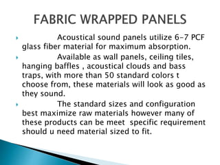  Acoustical sound panels utilize 6-7 PCF
glass fiber material for maximum absorption.
 Available as wall panels, ceiling tiles,
hanging baffles , acoustical clouds and bass
traps, with more than 50 standard colors t
choose from, these materials will look as good as
they sound.
 The standard sizes and configuration
best maximize raw materials however many of
these products can be meet specific requirement
should u need material sized to fit.
 